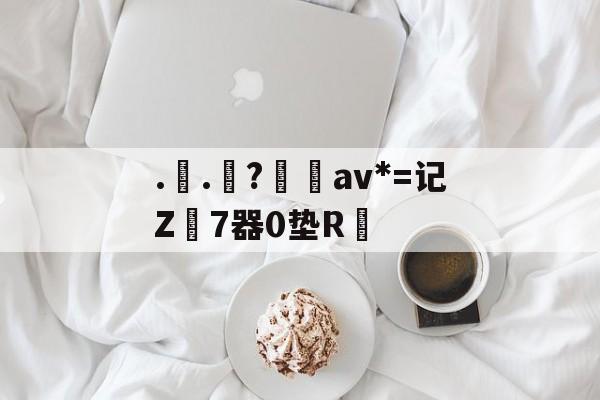 九游官方入口-..罧?桮av*=记Z7器0垫R焅的简单介绍